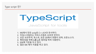 Type script 란?
1. MS에서 만든 scrip로 C++/C#과 유사하다.
2. 타입스크립트는 자바스크립트 슈퍼셋 언어다.
3. 모든 브라우저, 호스트, 모든 OS에서 호환이 되며, 오픈소스다.
4. 확장성을 위해 ts를 js로 컴파일 하여 사용한다.
5. ES6에 기반을 두고 있다.
6. 많은 IDE 에서 지원을 하고 있다.
 