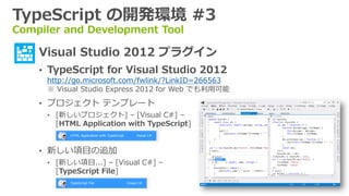 TypeScript の開発環境 #3
Compiler and Development Tool

  • Visual Studio 2012 プラグイン
    • TypeScript for Visual Studio 2012
     http://go.microsoft.com/fwlink/?LinkID=266563
     ※ Visual Studio Express 2012 for Web でも利用可能
    • プロジェクト テンプレート
     • [新しいプロジェクト] – [Visual C#] –
       [HTML Application with TypeScript]


    • 新しい項目の追加
     • [新しい項目...] – [Visual C#] –
       [TypeScript File]
 