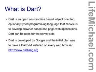 What is Dart?
LifeMichael.com
● Dart is an open source class based, object oriented,
optionally typed programming language that allows us
to develop browser based one page web applications.
Dart can be used for the server side.
● Dart is developed by Google and the initial plan was
to have a Dart VM installed on every web browser.
http://www.dartlang.org
 