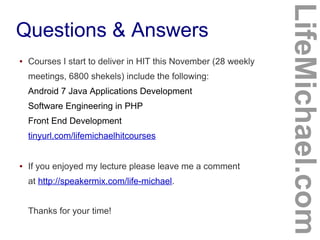Questions & Answers
LifeMichael.com
● Courses I start to deliver in HIT this November (28 weekly
meetings, 6800 shekels) include the following:
Android 7 Java Applications Development
Software Engineering in PHP
Front End Development
tinyurl.com/lifemichaelhitcourses
● If you enjoyed my lecture please leave me a comment
at http://speakermix.com/life-michael.
Thanks for your time!
 