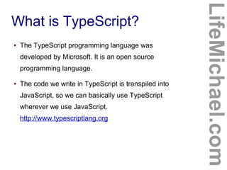What is TypeScript?
LifeMichael.com
● The TypeScript programming language was
developed by Microsoft. It is an open source
programming language.
● The code we write in TypeScript is transpiled into
JavaScript, so we can basically use TypeScript
wherever we use JavaScript.
http://www.typescriptlang.org
 