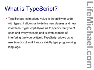 What is TypeScript?
LifeMichael.com
● TypeScript's main added value is the ability to code
with types. It allows us to define new classes and new
interfaces. TypeScript allows us to specify the type of
each and every variable and is even capable of
interfering the type by itself. TypeScript allows us to
use JavaScript as if it was a strictly type programming
language.
 