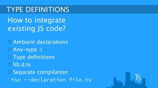 TYPE DEFINITIONS 
How to integrate 
existing JS code? 
Ambient declarations 
Any-type :( 
Type definitions 
lib.d.ts 
Separate compilation: 
tsc --declaration file.ts 
 