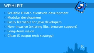 WISHLIST 
Scalable HTML5 clientside development 
Modular development 
Easily learnable for Java developers 
Non-invasive (existing libs, browser support) 
Long-term vision 
Clean JS output (exit strategy) 
 