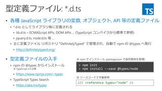  各種 JavaScript ライブラリの変数, オブジェクト, API 等の定義ファイル




 http://definitelytyped.org/
 型定義ファイルの入手

 https://www.npmjs.com/~types

 https://aka.ms/types
/// <reference types="node" />
※ ソースコードで手動参照
※ npm でインストール (package.json で依存関係を管理)
 