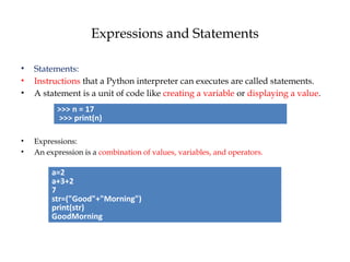 Expressions and Statements
• Statements:
• Instructions that a Python interpreter can executes are called statements.
• A statement is a unit of code like creating a variable or displaying a value.
• Expressions:
• An expression is a combination of values, variables, and operators.
>>> n = 17
>>> print(n)
a=2
a+3+2
7
str=("Good"+"Morning")
print(str)
GoodMorning
 