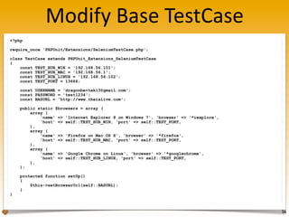 Modify	
  Base	
  TestCase
56
<?php
require_once 'PHPUnit/Extensions/SeleniumTestCase.php';
class TestCase extends PHPUnit_Extensions_SeleniumTestCase
{
const TEST_HUB_WIN = '192.168.56.101';
const TEST_HUB_MAC = '192.168.56.1';
const TEST_HUB_LINUX = '192.168.56.102';
const TEST_PORT = 13666;
const USERNAME = 'dragonbe+tek13@gmail.com';
const PASSWORD = 'test1234';
const BASURL = 'http://www.theialive.com';
public static $browsers = array (
array (
'name' => 'Internet Explorer 8 on Windows 7', 'browser' => '*iexplore',
'host' => self::TEST_HUB_WIN, 'port' => self::TEST_PORT,
),
array (
'name' => 'Firefox on Mac OS X', 'browser' => '*firefox',
'host' => self::TEST_HUB_MAC, 'port' => self::TEST_PORT,
),
array (
'name' => 'Google Chrome on Linux', 'browser' => '*googlechrome',
'host' => self::TEST_HUB_LINUX, 'port' => self::TEST_PORT,
),
);
protected function setUp()
{
$this->setBrowserUrl(self::BASURL);
}
}
 
