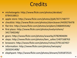 Credits
60
• michelangelo:	
  hTp://www.ﬂickr.com/photos/akrabat/
8784318813
• apple	
  store:	
  hTp://www.ﬂickr.com/photos/jtjdt/3571748777
• checklist:	
  hTp://www.ﬂickr.com/photos/alancleaver/4439276478
• ﬂat	
  're:	
  hTp://www.ﬂickr.com/photos/anijdam/2468493546/
• ﬁrst	
  place:	
  hTp://www.ﬂickr.com/photos/evelynishere/
3417340248/
• gears:	
  hTp://www.ﬂickr.com/photos/wwarby/4782904694
• steps:	
  hTp://www.ﬂickr.com/photos/ben_salter/1407168763
• browsers:	
  hTp://www.ﬂickr.com/photos/richoz/3791167457
• informa'on:	
  hTp://www.ﬂickr.com/photos/twicepix/
2650241408/
• elephpant:	
  hTp://www.ﬂickr.com/photos/drewm/3191872515
 