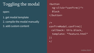 open:
1. get modal template
2. compile the modal manually
3. add custom content
index.html
Toggling the modal <button
ng-click="confirm()">
Block
</button>
/*
confirmModal.confirm({
callback: this.block,
template: "feature.html"
})
*/
 