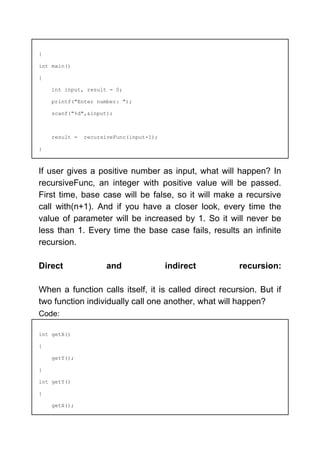 }
int main()
{
int input, result = 0;
printf("Enter number: ");
scanf("%d",&input);
result = recursiveFunc(input-1);
}
If user gives a positive number as input, what will happen? In
recursiveFunc, an integer with positive value will be passed.
First time, base case will be false, so it will make a recursive
call with(n+1). And if you have a closer look, every time the
value of parameter will be increased by 1. So it will never be
less than 1. Every time the base case fails, results an infinite
recursion.
Direct and indirect recursion:
When a function calls itself, it is called direct recursion. But if
two function individually call one another, what will happen?
Code:
int getX()
{
getY();
}
int getY()
{
getX();
 