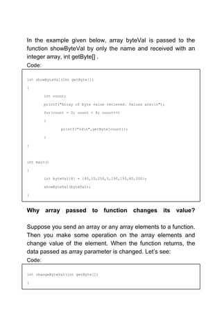 In the example given below, array byteVal is passed to the
function showByteVal by only the name and received with an
integer array, int getByte[] .
Code:
int showByteVal(int getByte[])
{
int count;
printf("Array of byte value recieved. Values are:n");
for(count = 0; count < 8; count++)
{
printf("%dn",getByte[count]);
}
}
int main()
{
int byteVal[8] = {40,10,250,5,190,150,80,200};
showByteVal(byteVal);
}
Why array passed to function changes its value?
Suppose you send an array or any array elements to a function.
Then you make some operation on the array elements and
change value of the element. When the function returns, the
data passed as array parameter is changed. Let’s see:
Code:
int changeByteVal(int getByte[])
{
 