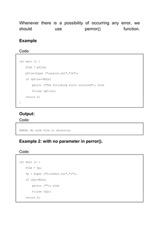 Whenever there is a possibility of occurring any error, we
should use perrror() function.
Example
Code:
int main () {
FILE * pFile;
pFile=fopen ("unexist.ent","rb");
if (pFile==NULL)
perror ("The following error occurred"); else
fclose (pFile);
return 0;
}
Output:
Code:
ERROR: No such file or directory
Example 2: with no parameter in perror().
Code:
int main () {
FILE * fp;
fp = fopen ("fileTest.txt","r");
if (fp==NULL)
perror (""); else
fclose (fp);
return 0;
 