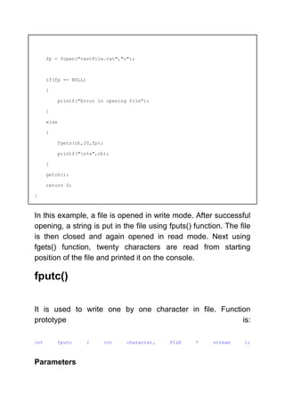 fp = fopen("testFile.txt","r");
if(fp == NULL)
{
printf("Error in opening file");
}
else
{
fgets(ch,20,fp);
printf("n%s",ch);
}
getch();
return 0;
}
In this example, a file is opened in write mode. After successful
opening, a string is put in the file using fputs() function. The file
is then closed and again opened in read mode. Next using
fgets() function, twenty characters are read from starting
position of the file and printed it on the console.
fputc()
It is used to write one by one character in file. Function
prototype is:
int fputc ( int character, FILE * stream );
Parameters
 