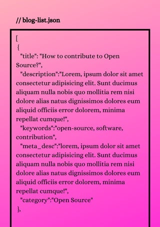 // blog-list.json
[
{
"title": "How to contribute to Open
Source?",
"description":"Lorem, ipsum dolor sit amet
consectetur adipisicing elit. Sunt ducimus
aliquam nulla nobis quo mollitia rem nisi
dolore alias natus dignissimos dolores eum
aliquid officiis error dolorem, minima
repellat cumque!",
"keywords":"open-source, software,
contribution",
"meta_desc":"lorem, ipsum dolor sit amet
consectetur adipisicing elit. Sunt ducimus
aliquam nulla nobis quo mollitia rem nisi
dolore alias natus dignissimos dolores eum
aliquid officiis error dolorem, minima
repellat cumque!",
"category":"Open Source"
},
 
