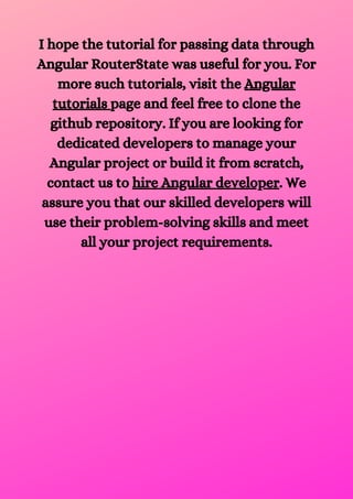 I hope the tutorial for passing data through
Angular RouterState was useful for you. For
more such tutorials, visit the Angular
tutorials page and feel free to clone the
github repository. If you are looking for
dedicated developers to manage your
Angular project or build it from scratch,
contact us to hire Angular developer. We
assure you that our skilled developers will
use their problem-solving skills and meet
all your project requirements.




 