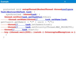 Example	
                                         12	




  protected void setupThread(WorkerThread threadconfigure
Task(AbstractRxTask task) {
    synchronized (threadtask) {
   thread.setPooltask.setTaskPool(this);
       thread.setName(thread//       task.setName(task.
getClass().getName() + "[" + inc() + "]");
      thread//       task.setDaemon(true);
      thread//       task.setPriority(Thread.MAX_PRIORITY);
   thread//       task.start();
   try {thread.wait(500); }catch ( InterruptedException x )
    }
  }
 