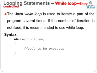 Looping Statements – While loop–Entry
controlled
⚫The Java while loop is used to iterate a part of the
program several times. If the number of iteration is
not fixed, it is recommended to use while loop.
Syntax:
while(condition)
{
//code to be executed
}
 