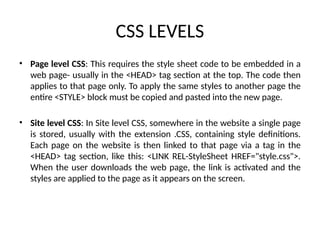 CSS LEVELS
• Page level CSS: This requires the style sheet code to be embedded in a
web page- usually in the <HEAD> tag section at the top. The code then
applies to that page only. To apply the same styles to another page the
entire <STYLE> block must be copied and pasted into the new page.
• Site level CSS: In Site level CSS, somewhere in the website a single page
is stored, usually with the extension .CSS, containing style definitions.
Each page on the website is then linked to that page via a tag in the
<HEAD> tag section, like this: <LINK REL-StyleSheet HREF="style.css">.
When the user downloads the web page, the link is activated and the
styles are applied to the page as it appears on the screen.
 