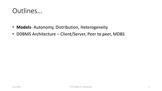 Outlines…
• Models- Autonomy, Distribution, Heterogeneity
• DDBMS Architecture – Client/Server, Peer to peer, MDBS
1/11/2017 2Prof. Dhaval R. Chandarana
 