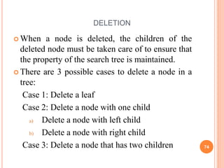 DELETION
 When a node is deleted, the children of the
deleted node must be taken care of to ensure that
the property of the search tree is maintained.
 There are 3 possible cases to delete a node in a
tree:
Case 1: Delete a leaf
Case 2: Delete a node with one child
a) Delete a node with left child
b) Delete a node with right child
Case 3: Delete a node that has two children 74
 