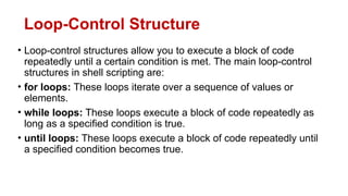 Loop-Control Structure
• Loop-control structures allow you to execute a block of code
repeatedly until a certain condition is met. The main loop-control
structures in shell scripting are:
• for loops: These loops iterate over a sequence of values or
elements.
• while loops: These loops execute a block of code repeatedly as
long as a specified condition is true.
• until loops: These loops execute a block of code repeatedly until
a specified condition becomes true.
 