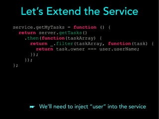 Let’s Extend the Service 
service.getMyTasks = function () { 
return server.getTasks() 
.then(function(taskArray) { 
return _.filter(taskArray, function(task) { 
return task.owner === user.userName; 
}); 
}); 
}; 
☛ We’ll need to inject “user” into the service 
 