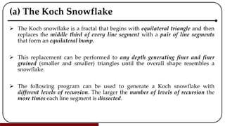 (a) The Koch Snowflake
 The Koch snowflake is a fractal that begins with equilateral triangle and then
replaces the middle third of every line segment with a pair of line segments
that form an equilateral bump.
 This replacement can be performed to any depth generating finer and finer
grained (smaller and smaller) triangles until the overall shape resembles a
snowflake.
 The following program can be used to generate a Koch snowflake with
different levels of recursion. The larger the number of levels of recursion the
more times each line segment is dissected.
 