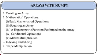 1. Creating an Array
2. Mathematical Operations
(i) Basic Mathematical Operations
(ii) Squaring an Array
(iii) A Trigonometric Function Performed on the Array
(iv) Conditional Operations
(v) Matrix Multiplication
3. Indexing and Slicing
4. Shape Manipulation
ARRAYS WITH NUMPY
 