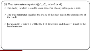 (b) New dimension: np.stack((a1, a2), axis=0 or -1)
 The stack() function is used to join a sequence of arrays along a new axis.
 The axis parameter specifies the index of the new axis in the dimensions of
the result.
 For example, if axis=0 it will be the first dimension and if axis=-1 it will be the
last dimension.
 