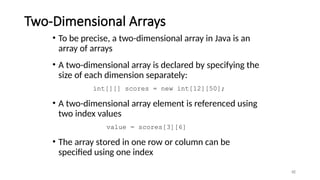 Two-Dimensional Arrays
• To be precise, a two-dimensional array in Java is an
array of arrays
• A two-dimensional array is declared by specifying the
size of each dimension separately:
int[][] scores = new int[12][50];
• A two-dimensional array element is referenced using
two index values
value = scores[3][6]
• The array stored in one row or column can be
specified using one index
46
 