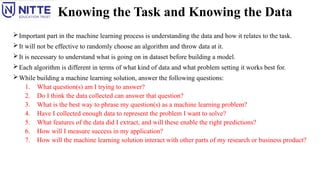 Knowing the Task and Knowing the Data
Important part in the machine learning process is understanding the data and how it relates to the task.
It will not be effective to randomly choose an algorithm and throw data at it.
It is necessary to understand what is going on in dataset before building a model.
Each algorithm is different in terms of what kind of data and what problem setting it works best for.
While building a machine learning solution, answer the following questions:
1. What question(s) am I trying to answer?
2. Do I think the data collected can answer that question?
3. What is the best way to phrase my question(s) as a machine learning problem?
4. Have I collected enough data to represent the problem I want to solve?
5. What features of the data did I extract, and will these enable the right predictions?
6. How will I measure success in my application?
7. How will the machine learning solution interact with other parts of my research or business product?
 