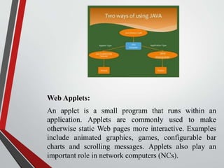 Web Applets:
An applet is a small program that runs within an
application. Applets are commonly used to make
otherwise static Web pages more interactive. Examples
include animated graphics, games, configurable bar
charts and scrolling messages. Applets also play an
important role in network computers (NCs).
 