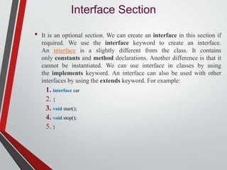Interface Section
• It is an optional section. We can create an interface in this section if
required. We use the interface keyword to create an interface.
An interface is a slightly different from the class. It contains
only constants and method declarations. Another difference is that it
cannot be instantiated. We can use interface in classes by using
the implements keyword. An interface can also be used with other
interfaces by using the extends keyword. For example:
1. interface car
2. {
3. void start();
4. void stop();
5. }
 