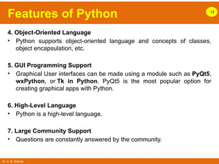 Dr. A. B. Shinde
Features of Python 13
4. Object-Oriented Language
• Python supports object-oriented language and concepts of classes,
object encapsulation, etc.
5. GUI Programming Support
• Graphical User interfaces can be made using a module such as PyQt5,
wxPython, or Tk in Python. PyQt5 is the most popular option for
creating graphical apps with Python.
6. High-Level Language
• Python is a high-level language.
7. Large Community Support
• Questions are constantly answered by the community.
 
