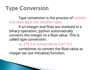 Type conversion is the process of convert
one data type into another type.
if an integer and float are involved in a
binary operation, python automatically
converts the integer to a float value. This is
called type conversion.
so 3*4.5 is converted as 3.0 * 4.5
sometimes to convert the float value as
integer we use int(value) function.
 