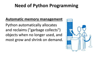 Need of Python Programming
Automatic memory management
Python automatically allocates
and reclaims ("garbage collects")
objects when no longer used, and
most grow and shrink on demand.
 