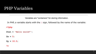 PHP Variables
Variables are "containers" for storing information.
In PHP, a variable starts with the $ sign, followed by the name of the variable:
<?php
$txt = "Hello world!";
$x = 5;
$y = 10.5;
?>
25
 