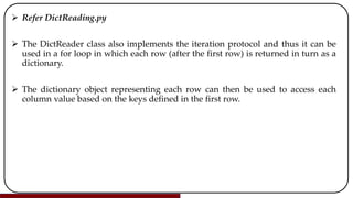  Refer DictReading.py
 The DictReader class also implements the iteration protocol and thus it can be
used in a for loop in which each row (after the first row) is returned in turn as a
dictionary.
 The dictionary object representing each row can then be used to access each
column value based on the keys defined in the first row.
 
