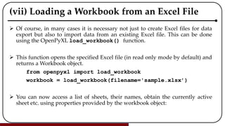 (vii) Loading a Workbook from an Excel File
 Of course, in many cases it is necessary not just to create Excel files for data
export but also to import data from an existing Excel file. This can be done
using the OpenPyXL load_workbook() function.
 This function opens the specified Excel file (in read only mode by default) and
returns a Workbook object.
from openpyxl import load_workbook
workbook = load_workbook(filename='sample.xlsx’)
 You can now access a list of sheets, their names, obtain the currently active
sheet etc. using properties provided by the workbook object:
 