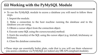 (ii) Working with the PyMySQL Module
 To use the PyMySQL module to access a database you will need to follow these
steps.
1. Import the module.
2. Make a connection to the host machine running the database and to the
database you are using.
3. Obtain a cursor object from the connection object.
4. Execute some SQL using the cursor.execute() method.
5. Fetch the result(s) of the SQL using the cursor object (e.g. fetchall, fetchmany or
fetchone).
6. Close the database connection.
These steps are essentially boiler plate, code that is you will use them whenever
you access a database via PyMySQL (or indeed any DB-API compliant module).
 