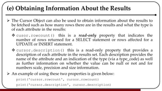 (e) Obtaining Information About the Results
 The Cursor Object can also be used to obtain information about the results to
be fetched such as how many rows there are in the results and what the type is
of each attribute in the results:
 cusor.rowcount() this is a read-only property that indicates the
number of rows returned for a SELECT statement or rows affected for a
UPDATE or INSERT statement.
 cursor.description() this is a read-only property that provides a
description of each attribute in the results set. Each description provides the
name of the attribute and an indication of the type (via a type_code) as well
as further information on whether the value can be null or not and for
numbers scale, precision and size information.
 An example of using these two properties is given below:
print('cursor.rowcount', cursor.rowcount)
print('cursor.description', cursor.description)
 
