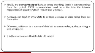  Finally, the TextIOWrapper handles string encoding; that is it converts strings
from the typical ASCII representation used in a file into the internal
representation used by Python (which uses Unicode).
 A stream can read or write data to or from a source of data rather than just
from a file.
 Of course, a file can be a source of data but so can a socket, a pipe, a string, a
web service etc.
 It is therefore a more flexible data I/O model.
 