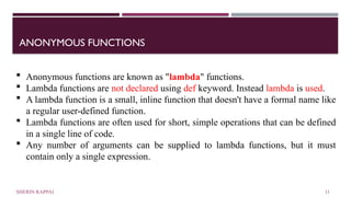 ANONYMOUS FUNCTIONS
 Anonymous functions are known as "lambda" functions.
 Lambda functions are not declared using def keyword. Instead lambda is used.
 A lambda function is a small, inline function that doesn't have a formal name like
a regular user-defined function.
 Lambda functions are often used for short, simple operations that can be defined
in a single line of code.
 Any number of arguments can be supplied to lambda functions, but it must
contain only a single expression.
SHERIN RAPPAI 11
 