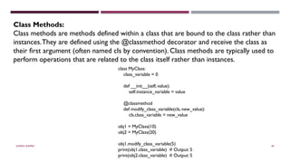 SHERIN RAPPAI 49
Class Methods:
Class methods are methods defined within a class that are bound to the class rather than
instances.They are defined using the @classmethod decorator and receive the class as
their first argument (often named cls by convention). Class methods are typically used to
perform operations that are related to the class itself rather than instances.
class MyClass:
class_variable = 0
def __init__(self, value):
self.instance_variable = value
@classmethod
def modify_class_variable(cls, new_value):
cls.class_variable = new_value
obj1 = MyClass(10)
obj2 = MyClass(20)
obj1.modify_class_variable(5)
print(obj1.class_variable) # Output: 5
print(obj2.class_variable) # Output: 5
 