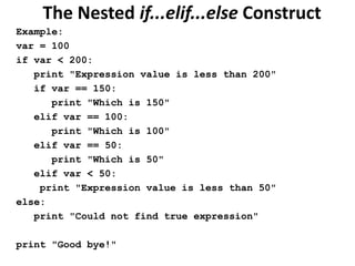 The Nested if...elif...else Construct
Example:
var = 100
if var < 200:
print "Expression value is less than 200"
if var == 150:
print "Which is 150"
elif var == 100:
print "Which is 100"
elif var == 50:
print "Which is 50"
elif var < 50:
print "Expression value is less than 50"
else:
print "Could not find true expression"
print "Good bye!"
 