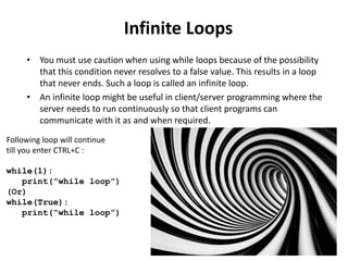 Infinite Loops
• You must use caution when using while loops because of the possibility
that this condition never resolves to a false value. This results in a loop
that never ends. Such a loop is called an infinite loop.
• An infinite loop might be useful in client/server programming where the
server needs to run continuously so that client programs can
communicate with it as and when required.
Following loop will continue
till you enter CTRL+C :
while(1):
print(“while loop”)
(Or)
while(True):
print(“while loop”)
 