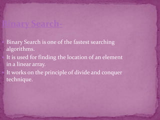 Binary Search-
 Binary Search is one of the fastest searching
algorithms.
 It is used for finding the location of an element
in a linear array.
 It works on the principle of divide and conquer
technique.
 