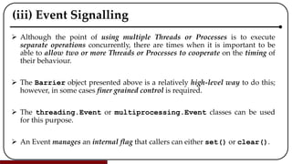 (iii) Event Signalling
 Although the point of using multiple Threads or Processes is to execute
separate operations concurrently, there are times when it is important to be
able to allow two or more Threads or Processes to cooperate on the timing of
their behaviour.
 The Barrier object presented above is a relatively high-level way to do this;
however, in some cases finer grained control is required.
 The threading.Event or multiprocessing.Event classes can be used
for this purpose.
 An Event manages an internal flag that callers can either set() or clear().
 