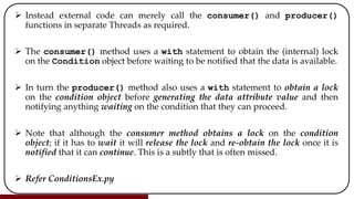  Instead external code can merely call the consumer() and producer()
functions in separate Threads as required.
 The consumer() method uses a with statement to obtain the (internal) lock
on the Condition object before waiting to be notified that the data is available.
 In turn the producer() method also uses a with statement to obtain a lock
on the condition object before generating the data attribute value and then
notifying anything waiting on the condition that they can proceed.
 Note that although the consumer method obtains a lock on the condition
object; if it has to wait it will release the lock and re-obtain the lock once it is
notified that it can continue. This is a subtly that is often missed.
 Refer ConditionsEx.py
 