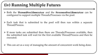(iv) Running Multiple Futures
 Both the ThreadPoolExecutor and the ProcessPoolExecutor can be
configured to support multiple Threads/Processes via the pool.
 Each task that is submitted to the pool will then run within a separate
Thread/Process.
 If more tasks are submitted than there are Threads/Processes available, then
the submitted task will wait for the first available Thread/Process and then be
executed.
 This can act as a way of managing the amount of concurrent work being done.
 